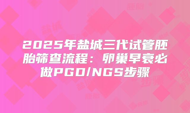 2025年盐城三代试管胚胎筛查流程:卵巢早衰必做PGD/NGS步骤