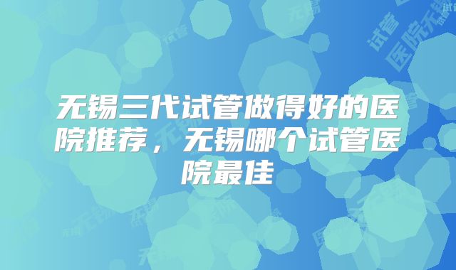 无锡三代试管做得好的医院推荐，无锡哪个试管医院最佳