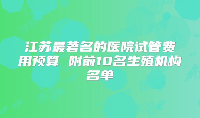 江苏最著名的医院试管费用预算 附前10名生殖机构名单