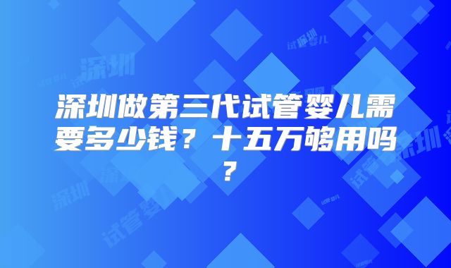 深圳做第三代试管婴儿需要多少钱？十五万够用吗？