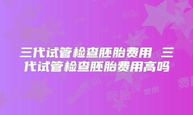 三代试管检查胚胎费用 三代试管检查胚胎费用高吗