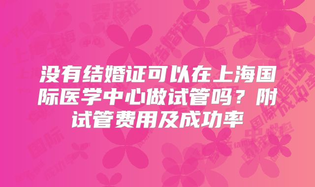 没有结婚证可以在上海国际医学中心做试管吗？附试管费用及成功率