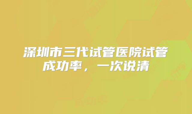 深圳市三代试管医院试管成功率，一次说清