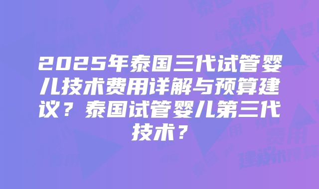 2025年泰国三代试管婴儿技术费用详解与预算建议？泰国试管婴儿第三代技术？