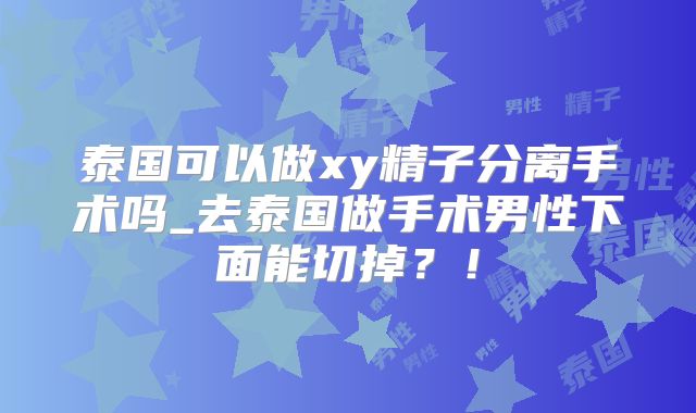 泰国可以做xy精子分离手术吗_去泰国做手术男性下面能切掉？！