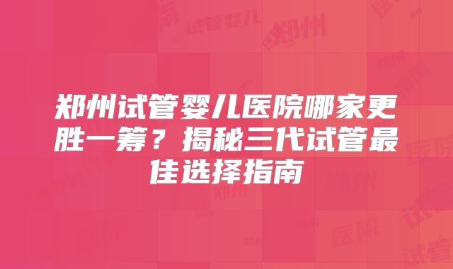 郑州试管婴儿医院哪家更胜一筹？揭秘三代试管最佳选择指南