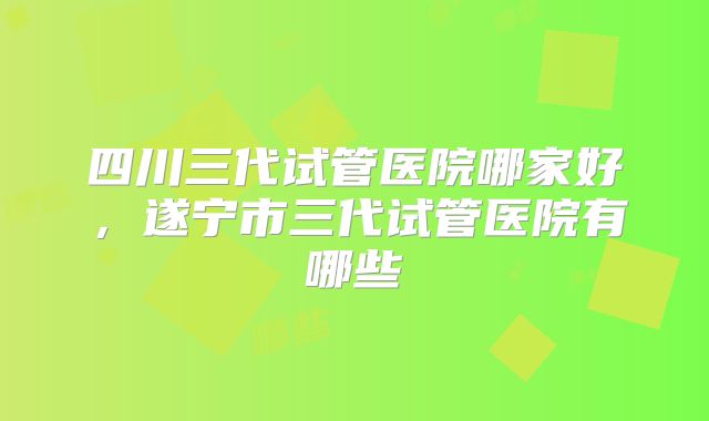 四川三代试管医院哪家好,遂宁市三代试管医院有哪些