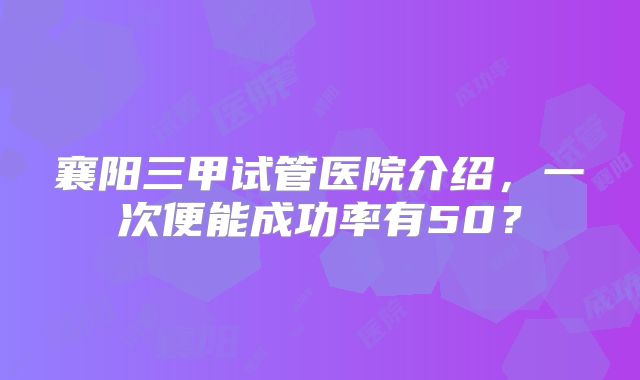 襄阳三甲试管医院介绍，一次便能成功率有50？