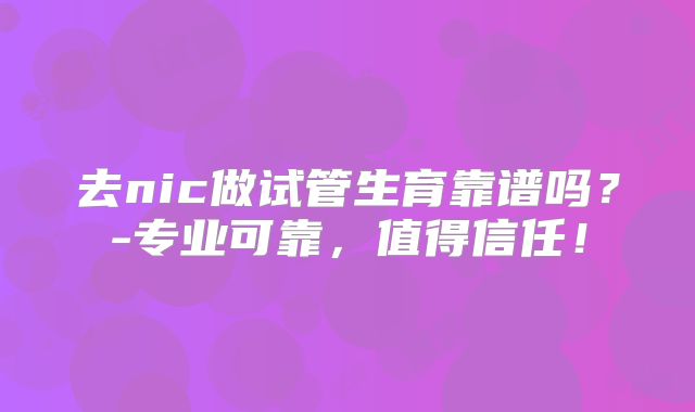 去nic做试管生育靠谱吗?-专业可靠,值得信任!