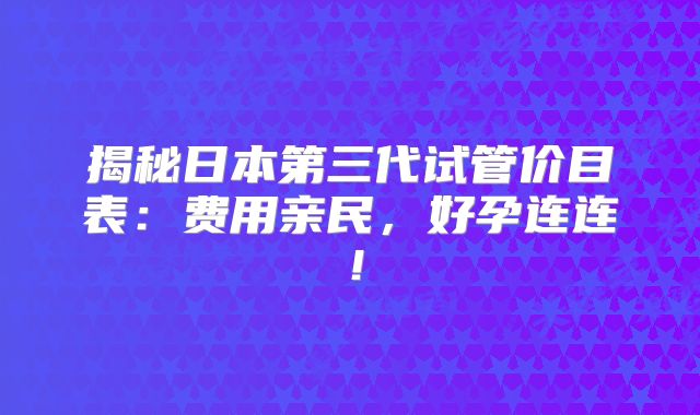 揭秘日本第三代试管价目表：费用亲民，好孕连连！