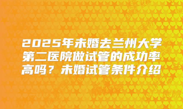 2025年未婚去兰州大学第二医院做试管的成功率高吗？未婚试管条件介绍