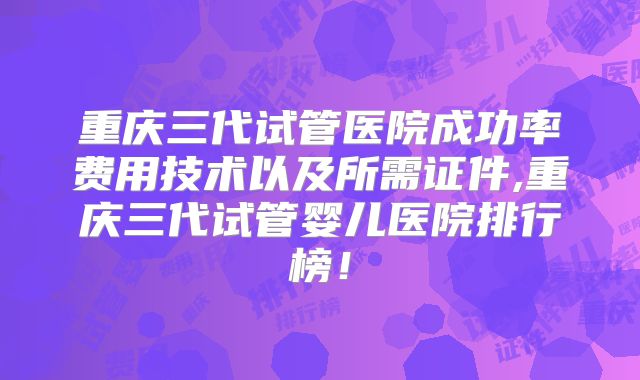 重庆三代试管医院成功率费用技术以及所需证件,重庆三代试管婴儿医院排行榜!