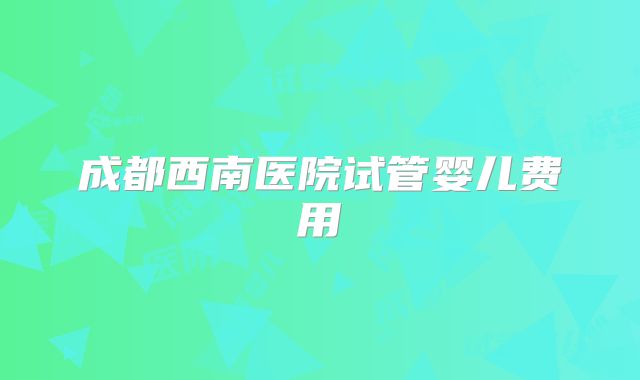 成都西南医院试管婴儿费用