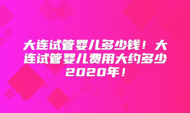 大连试管婴儿多少钱！大连试管婴儿费用大约多少2020年！