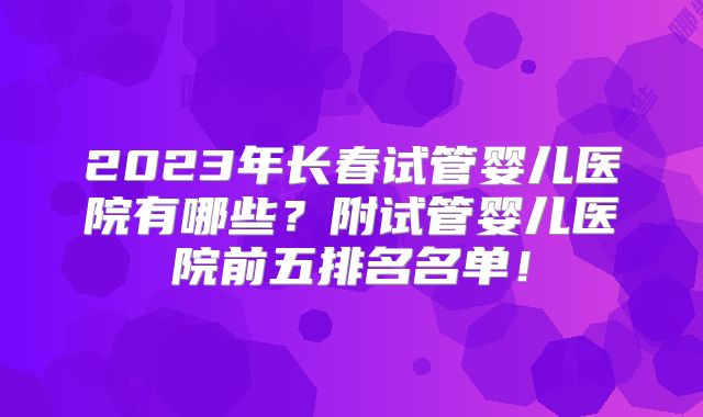 2023年长春试管婴儿医院有哪些？附试管婴儿医院前五排名名单！