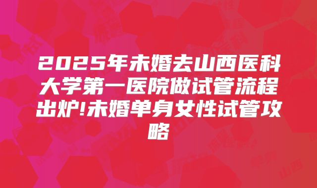 2025年未婚去山西医科大学第一医院做试管流程出炉!未婚单身女性试管攻略