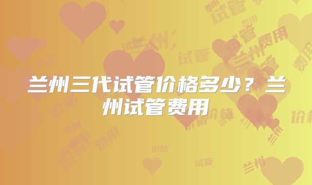 兰州三代试管价格多少？兰州试管费用