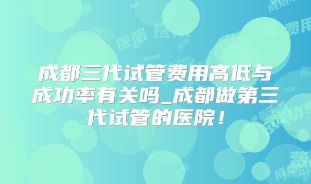 成都三代试管费用高低与成功率有关吗_成都做第三代试管的医院！