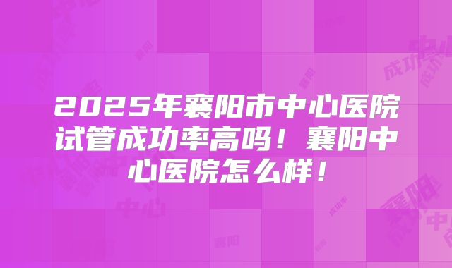 2025年襄阳市中心医院试管成功率高吗！襄阳中心医院怎么样！