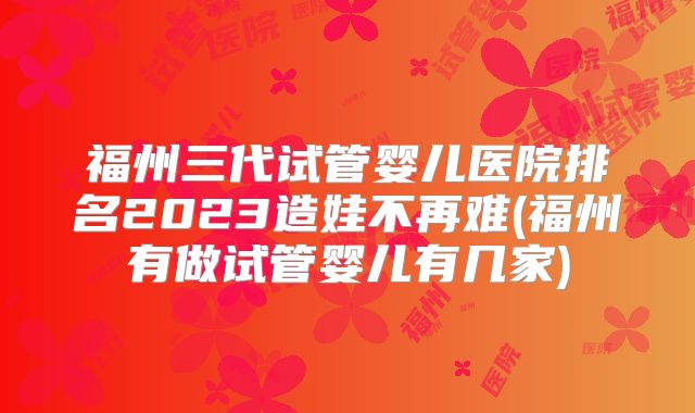 福州三代试管婴儿医院排名2023造娃不再难(福州有做试管婴儿有几家)