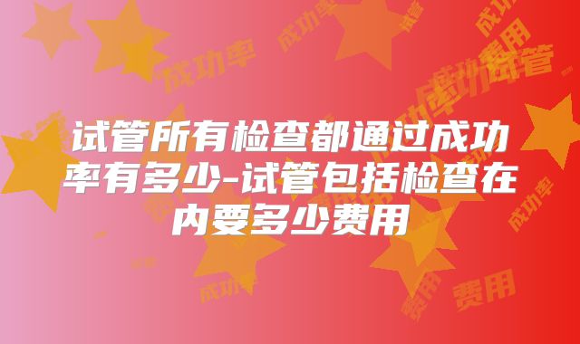 试管所有检查都通过成功率有多少-试管包括检查在内要多少费用