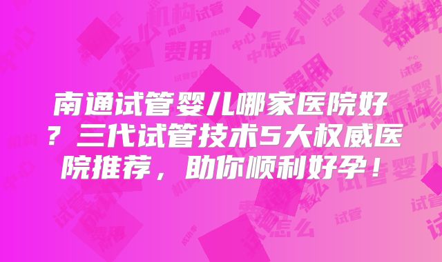 南通试管婴儿哪家医院好？三代试管技术5大权威医院推荐，助你顺利好孕！