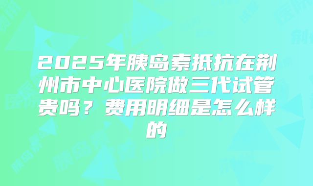 2025年胰岛素抵抗在荆州市中心医院做三代试管贵吗？费用明细是怎么样的