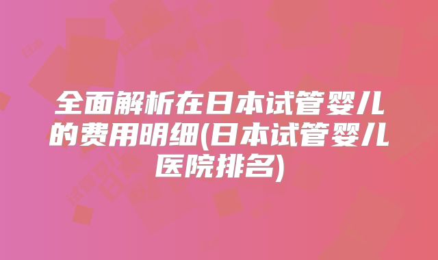 全面解析在日本试管婴儿的费用明细(日本试管婴儿医院排名)