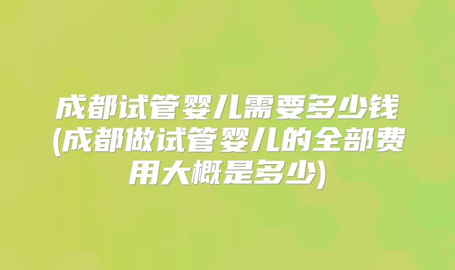成都试管婴儿需要多少钱(成都做试管婴儿的全部费用大概是多少)
