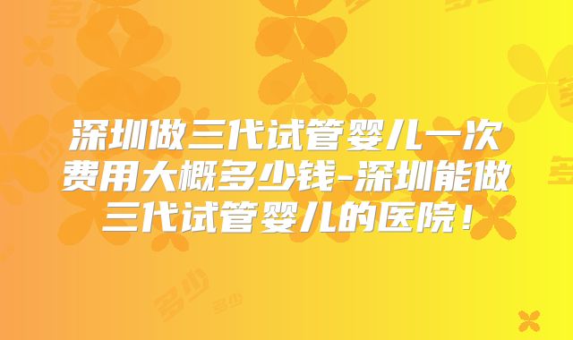 深圳做三代试管婴儿一次费用大概多少钱-深圳能做三代试管婴儿的医院！