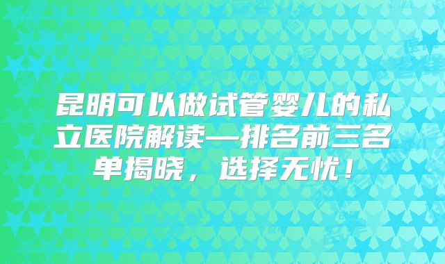 昆明可以做试管婴儿的私立医院解读—排名前三名单揭晓，选择无忧！