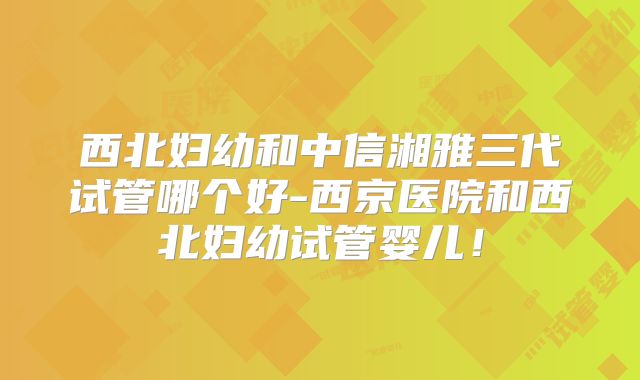 西北妇幼和中信湘雅三代试管哪个好-西京医院和西北妇幼试管婴儿！