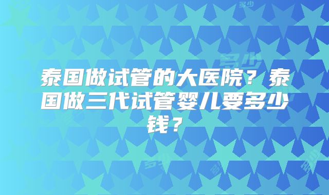 泰国做试管的大医院？泰国做三代试管婴儿要多少钱？