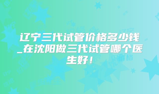 辽宁三代试管价格多少钱_在沈阳做三代试管哪个医生好！
