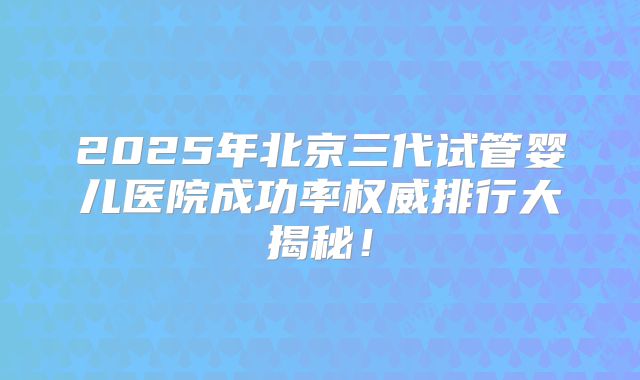 2025年北京三代试管婴儿医院成功率权威排行大揭秘！