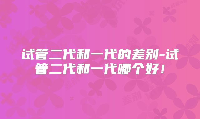 试管二代和一代的差别-试管二代和一代哪个好！