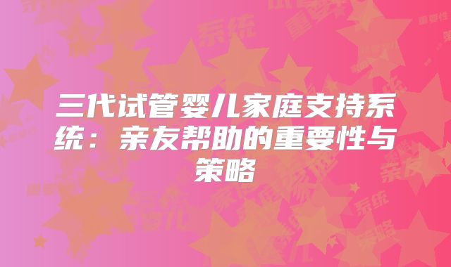 三代试管婴儿家庭支持系统：亲友帮助的重要性与策略