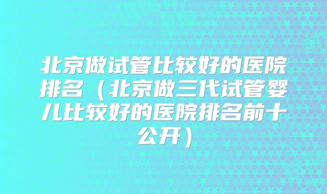 北京做试管比较好的医院排名（北京做三代试管婴儿比较好的医院排名前十公开）