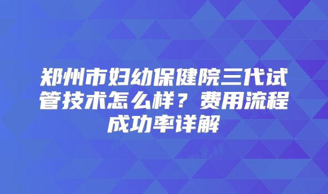 郑州市妇幼保健院三代试管技术怎么样?费用流程成功率详解