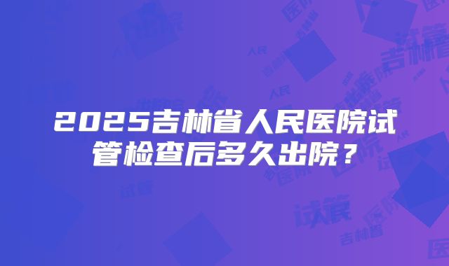 2025吉林省人民医院试管检查后多久出院?