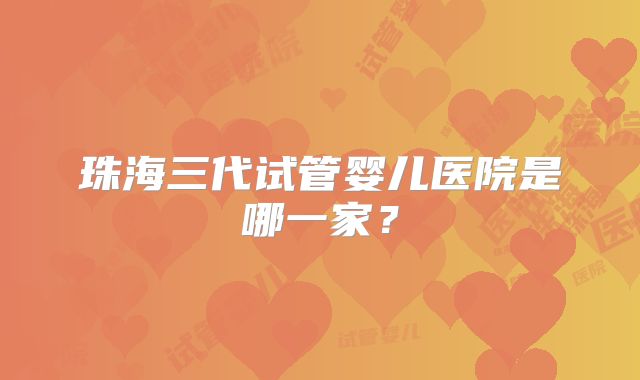 珠海三代试管婴儿医院是哪一家?