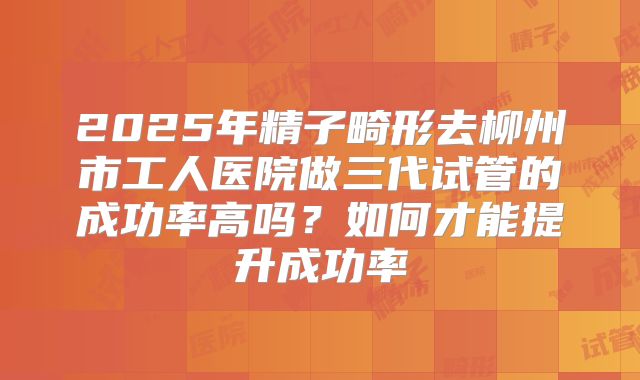 2025年精子畸形去柳州市工人医院做三代试管的成功率高吗？如何才能提升成功率