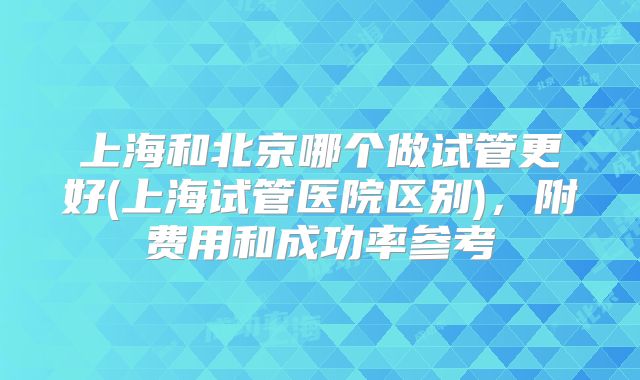 上海和北京哪个做试管更好(上海试管医院区别)，附费用和成功率参考