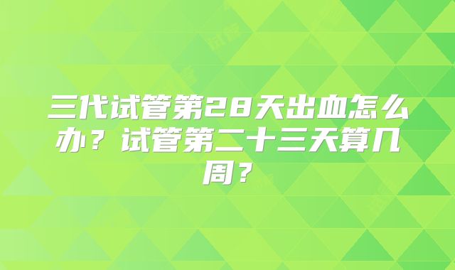 三代试管第28天出血怎么办？试管第二十三天算几周？