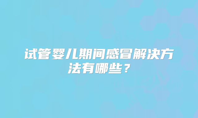 试管婴儿期间感冒解决方法有哪些?