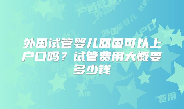 外国试管婴儿回国可以上户口吗？试管费用大概要多少钱
