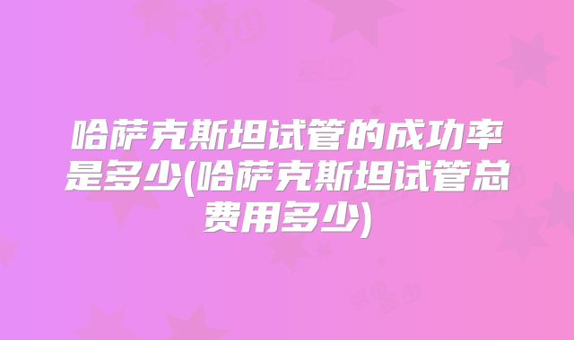 哈萨克斯坦试管的成功率是多少(哈萨克斯坦试管总费用多少)