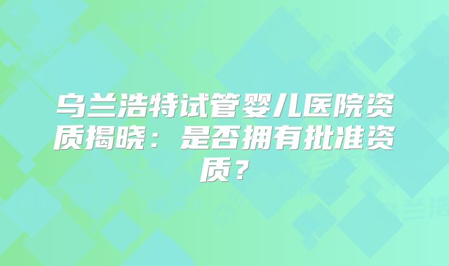 乌兰浩特试管婴儿医院资质揭晓：是否拥有批准资质？