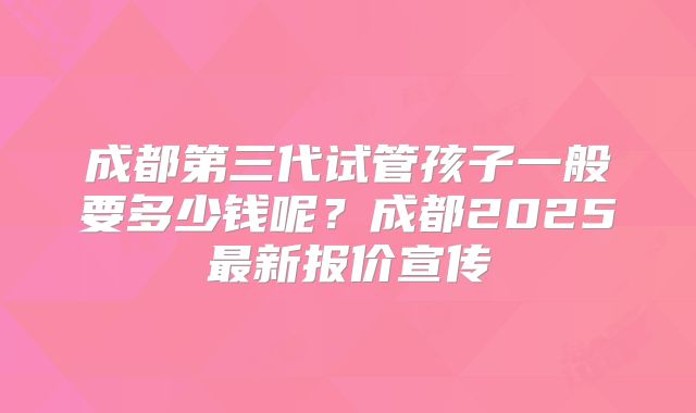 成都第三代试管孩子一般要多少钱呢？成都2025最新报价宣传