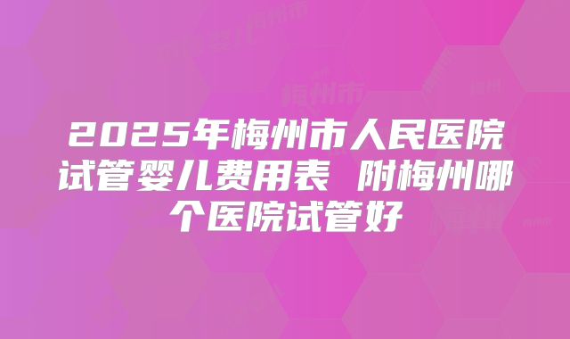 2025年梅州市人民医院试管婴儿费用表 附梅州哪个医院试管好